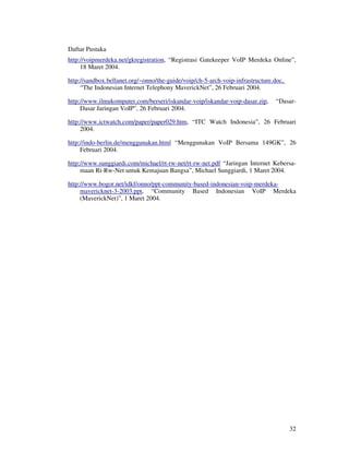 Daftar Pustaka
http://voipmerdeka.net/gkregistration, “Registrasi Gatekeeper VoIP Merdeka Online”,
     18 Maret 2004.

http://sandbox.bellanet.org/~onno/the-guide/voip/ch-5-arch-voip-infrastructure.doc,
     “The Indonesian Internet Telephony MaverickNet”, 26 Februari 2004.

http://www.ilmukomputer.com/berseri/iskandar-voip/iskandar-voip-dasar.zip,      “Dasar-
     Dasar Jaringan VoIP”, 26 Februari 2004.

http://www.ictwatch.com/paper/paper029.htm, “ITC Watch Indonesia”, 26 Februari
     2004.

http://indo-berlin.de/menggunakan.html “Menggunakan VoIP Bersama 149GK”, 26
     Februari 2004.

http://www.sunggiardi.com/michael/rt-rw-net/rt-rw-net.pdf “Jaringan Internet Kebersa-
     maan Rt-Rw-Net untuk Kemajuan Bangsa”, Michael Sunggiardi, 1 Maret 2004.

http://www.bogor.net/idkf/onno/ppt-community-based-indonesian-voip-merdeka-
     mavericknet-3-2003.ppt, “Community Based Indonesian VoIP Merdeka
     (MaverickNet)”, 1 Maret 2004.




                                                                                      32
 
