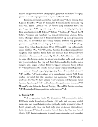 birokrasi dan perijinan. Beberapa tahun yang lalu, pemerintah malahan men-‘sweeping’
perusahaan-perusahaan yang memberikan layanan VoIP untuk publik.
       Pemerintah memang telah membuat regulasi tentang VoIP. Ini tertuang dalam
Kepdirjen Postel No. 199 dan 159 Tahun 2001. Namun masyarakat masih ada yang
tidak puas. Seperti Keputusan No. 159 tersebut yang menetapkan hanya lima
penyelenggara jasa VoIP yang bisa melayani keperluan publik sebagai pilot project.
Lima perusahaan tersebut, PT Telkom, PT Indosat, PT Satelindo, PT Atlassat, dan PT
Gaharu. Penunjukan dua perusahaan yang terakhir menimbulkan pertanyaan karena
mereka adalah para pemain baru di dunia internet ditambah lagi alasan penunjukannya
tidak jelas. Ini menimbulkan rasa kurang menerima terutama bagi perusahaan-
perusahaan yang telah lama berkecimpung di dunia internet termasuk VoIP sehingga
merasa lebih berhak. Juga Keputusan Dirjen 199/Postel/2001 yang sudah dianulir
dengan Kepdirjen 199A/ Postel/2001, tentang Ketentuan Teknis Penyelenggara Internet
Telephony untuk Keperluan Publik. Salah satu persoalan dalam keputusan tersebut
adalah adanya keharusan untuk menyetor Rp 10 milyar. Padahal ketentuan wajib setor
ini sangat tidak berdasar. Apalagi jika alasan yang digunakan adalah untuk mencegah
penyelenggara melarikan dana yang telah ditarik dari masyarakat. Jika demikian halnya,
mengapa harus dengan keputusan Dirjen? Seyogyanya dimaklumi bahwa tindakan
tersebut adalah kriminal. Dan ini sudah masuk wilayahnya Kepolisian dan Kejaksaan.
       Akhirnya ditengah-tengah 'gonjang-ganjing' dunia telekomunikasi ini muncul
VoIP Merdeka. VoIP merdeka adalah upaya memanfaatkan teknologi VoIP dengan
swadaya masyarakat dan tidak tergantung pada pemerintah. VoIP Merdeka ini
dipelopori oleh Onno W. Purbo dimana awalnya bernama VoIP Perjuangan namun
kemudian diganti menjadi VoIP Merdeka. Infrastrukturnya dinamakan Indonesian VoIP
MaverickNet atau Indonesian Internet Telephony MaverickNet. Sebelum membahas
VoIP Merdeka akan lebih dahulu ditinjau sekilas mengenai VoIP.


a. Teknologi VoIP
       VoIP menggunakan standar ITU (International Telecommunication Union)
H.323 untuk standar komunikasinya. Standar H.323 terdiri dari komponen, protokol,
dan prosedur yang menyediakan komunikasi multimedia melalui jaringan packet-based.
Bentuk jaringan packet-based yang dapat dilalui antara lain jaringan internet, Internet
Packet Exchange (IPX)-based, Local Area Network (LAN), dan Wide Area Network
(WAN). H.323 dapat digunakan untuk layanan-layanan multimedia seperti komunikasi



                                                                                     3
 
