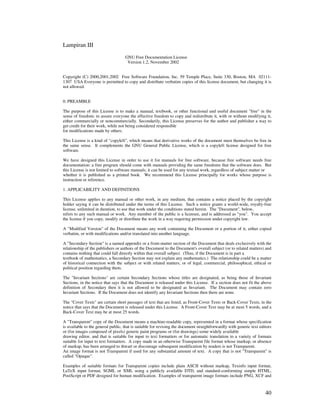 Lampiran III
                                    GNU Free Documentation License
                                     Version 1.2, November 2002


Copyright (C) 2000,2001,2002 Free Software Foundation, Inc. 59 Temple Place, Suite 330, Boston, MA 02111-
1307 USA Everyone is permitted to copy and distribute verbatim copies of this license document, but changing it is
not allowed.


0. PREAMBLE

The purpose of this License is to make a manual, textbook, or other functional and useful document "free" in the
sense of freedom: to assure everyone the effective freedom to copy and redistribute it, with or without modifying it,
either commercially or noncommercially. Secondarily, this License preserves for the author and publisher a way to
get credit for their work, while not being considered responsible
for modifications made by others.

This License is a kind of "copyleft", which means that derivative works of the document must themselves be free in
the same sense. It complements the GNU General Public License, which is a copyleft license designed for free
software.

We have designed this License in order to use it for manuals for free software, because free software needs free
documentation: a free program should come with manuals providing the same freedoms that the software does. But
this License is not limited to software manuals; it can be used for any textual work, regardless of subject matter or
whether it is published as a printed book. We recommend this License principally for works whose purpose is
instruction or reference.

1. APPLICABILITY AND DEFINITIONS

This License applies to any manual or other work, in any medium, that contains a notice placed by the copyright
holder saying it can be distributed under the terms of this License. Such a notice grants a world-wide, royalty-free
license, unlimited in duration, to use that work under the conditions stated herein. The "Document", below,
refers to any such manual or work. Any member of the public is a licensee, and is addressed as "you". You accept
the license if you copy, modify or distribute the work in a way requiring permission under copyright law.

A "Modified Version" of the Document means any work containing the Document or a portion of it, either copied
verbatim, or with modifications and/or translated into another language.

A "Secondary Section" is a named appendix or a front-matter section of the Document that deals exclusively with the
relationship of the publishers or authors of the Document to the Document's overall subject (or to related matters) and
contains nothing that could fall directly within that overall subject. (Thus, if the Document is in part a
textbook of mathematics, a Secondary Section may not explain any mathematics.) The relationship could be a matter
of historical connection with the subject or with related matters, or of legal, commercial, philosophical, ethical or
political position regarding them.

The "Invariant Sections" are certain Secondary Sections whose titles are designated, as being those of Invariant
Sections, in the notice that says that the Document is released under this License. If a section does not fit the above
definition of Secondary then it is not allowed to be designated as Invariant. The Document may contain zero
Invariant Sections. If the Document does not identify any Invariant Sections then there are none.

The "Cover Texts" are certain short passages of text that are listed, as Front-Cover Texts or Back-Cover Texts, in the
notice that says that the Document is released under this License. A Front-Cover Text may be at most 5 words, and a
Back-Cover Text may be at most 25 words.

A "Transparent" copy of the Document means a machine-readable copy, represented in a format whose specification
is available to the general public, that is suitable for revising the document straightforwardly with generic text editors
or (for images composed of pixels) generic paint programs or (for drawings) some widely available
drawing editor, and that is suitable for input to text formatters or for automatic translation to a variety of formats
suitable for input to text formatters. A copy made in an otherwise Transparent file format whose markup, or absence
of markup, has been arranged to thwart or discourage subsequent modification by readers is not Transparent.
An image format is not Transparent if used for any substantial amount of text. A copy that is not "Transparent" is
called "Opaque".

Examples of suitable formats for Transparent copies include plain ASCII without markup, Texinfo input format,
LaTeX input format, SGML or XML using a publicly available DTD, and standard-conforming simple HTML,
PostScript or PDF designed for human modification. Examples of transparent image formats include PNG, XCF and


                                                                                                                      40
 