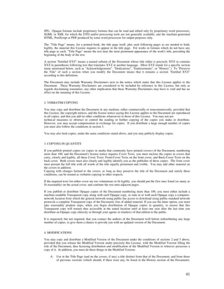 JPG. Opaque formats include proprietary formats that can be read and edited only by proprietary word processors,
SGML or XML for which the DTD and/or processing tools are not generally available, and the machine-generated
HTML, PostScript or PDF produced by some word processors for output purposes only.

The "Title Page" means, for a printed book, the title page itself, plus such following pages as are needed to hold,
legibly, the material this License requires to appear in the title page. For works in formats which do not have any
title page as such, "Title Page" means the text near the most prominent appearance of the work's title, preceding the
beginning of the body of the text.

A section "Entitled XYZ" means a named subunit of the Document whose title either is precisely XYZ or contains
XYZ in parentheses following text that translates XYZ in another language. (Here XYZ stands for a specific section
name mentioned below, such as "Acknowledgements", "Dedications", "Endorsements", or "History".) To "Preserve
the Title" of such a section when you modify the Document means that it remains a section "Entitled XYZ"
according to this definition.

The Document may include Warranty Disclaimers next to the notice which states that this License applies to the
Document. These Warranty Disclaimers are considered to be included by reference in this License, but only as
regards disclaiming warranties: any other implication that these Warranty Disclaimers may have is void and has no
effect on the meaning of this License.


2. VERBATIM COPYING

You may copy and distribute the Document in any medium, either commercially or noncommercially, provided that
this License, the copyright notices, and the license notice saying this License applies to the Document are reproduced
in all copies, and that you add no other conditions whatsoever to those of this License. You may not use
technical measures to obstruct or control the reading or further copying of the copies you make or distribute.
However, you may accept compensation in exchange for copies. If you distribute a large enough number of copies
you must also follow the conditions in section 3.

You may also lend copies, under the same conditions stated above, and you may publicly display copies.


3. COPYING IN QUANTITY

If you publish printed copies (or copies in media that commonly have printed covers) of the Document, numbering
more than 100, and the Document's license notice requires Cover Texts, you must enclose the copies in covers that
carry, clearly and legibly, all these Cover Texts: Front-Cover Texts on the front cover, and Back-Cover Texts on the
back cover. Both covers must also clearly and legibly identify you as the publisher of these copies. The front cover
must present the full title with all words of the title equally prominent and visible. You may add other material on
the covers in addition.
Copying with changes limited to the covers, as long as they preserve the title of the Document and satisfy these
conditions, can be treated as verbatim copying in other respects.

If the required texts for either cover are too voluminous to fit legibly, you should put the first ones listed (as many as
fit reasonably) on the actual cover, and continue the rest onto adjacent pages.

If you publish or distribute Opaque copies of the Document numbering more than 100, you must either include a
machine-readable Transparent copy along with each Opaque copy, or state in or with each Opaque copy a computer-
network location from which the general network-using public has access to download using public-standard network
protocols a complete Transparent copy of the Document, free of added material. If you use the latter option, you must
take reasonably prudent steps, when you begin distribution of Opaque copies in quantity, to ensure that this
Transparent copy will remain thus accessible at the stated location until at least one year after the last time you
distribute an Opaque copy (directly or through your agents or retailers) of that edition to the public.

It is requested, but not required, that you contact the authors of the Document well before redistributing any large
number of copies, to give them a chance to provide you with an updated version of the Document.


4. MODIFICATIONS

You may copy and distribute a Modified Version of the Document under the conditions of sections 2 and 3 above,
provided that you release the Modified Version under precisely this License, with the Modified Version filling the
role of the Document, thus licensing distribution and modification of the Modified Version to whoever possesses a
copy of it. In addition, you must do these things in the Modified Version:

     A.   Use in the Title Page (and on the covers, if any) a title distinct from that of the Document, and from those
          of previous versions (which should, if there were any, be listed in the History section of the Document).



                                                                                                                      41
 