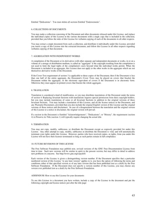 Entitled "Dedications". You must delete all sections Entitled "Endorsements".


6. COLLECTIONS OF DOCUMENTS

You may make a collection consisting of the Document and other documents released under this License, and replace
the individual copies of this License in the various documents with a single copy that is included in the collection,
provided that you follow the rules of this License for verbatim copying of each of the documents in all other respects.

You may extract a single document from such a collection, and distribute it individually under this License, provided
you insert a copy of this License into the extracted document, and follow this License in all other respects regarding
verbatim copying of that document.


7. AGGREGATION WITH INDEPENDENT WORKS

A compilation of the Document or its derivatives with other separate and independent documents or works, in or on a
volume of a storage or distribution medium, is called an "aggregate" if the copyright resulting from the compilation is
not used to limit the legal rights of the compilation's users beyond what the individual works permit. When the
Document is included in an aggregate, this License does not apply to the other works in the aggregate which are not
themselves derivative works of the Document.

If the Cover Text requirement of section 3 is applicable to these copies of the Document, then if the Document is less
than one half of the entire aggregate, the Document's Cover Texts may be placed on covers that bracket the
Document within the aggregate, or the electronic equivalent of covers if the Document is in electronic form.
Otherwise they must appear on printed covers that bracket the whole aggregate.


8. TRANSLATION

Translation is considered a kind of modification, so you may distribute translations of the Document under the terms
of section 4. Replacing Invariant Sections with translations requires special permission from their copyright holders,
but you may include translations of some or all Invariant Sections in addition to the original versions of these
Invariant Sections. You may include a translation of this License, and all the license notices in the Document, and
any Warranty Disclaimers, provided that you also include the original English version of this License and the original
versions of those notices and disclaimers. In case of a disagreement between the translation and the original version
of this License or a notice or disclaimer, the original version will prevail.

If a section in the Document is Entitled "Acknowledgements", "Dedications", or "History", the requirement (section
4) to Preserve its Title (section 1) will typically require changing the actual title.


9. TERMINATION

You may not copy, modify, sublicense, or distribute the Document except as expressly provided for under this
License. Any other attempt to copy, modify, sublicense or distribute the Document is void, and will automatically
terminate your rights under this License. However, parties who have received copies, or rights, from you under this
License will not have their licenses terminated so long as such parties remain in full compliance.


10. FUTURE REVISIONS OF THIS LICENSE

The Free Software Foundation may publish new, revised versions of the GNU Free Documentation License from
time to time. Such new versions will be similar in spirit to the present version, but may differ in detail to address
new problems or concerns. See http://www.gnu.org/copyleft/.

Each version of the License is given a distinguishing version number. If the Document specifies that a particular
numbered version of this License "or any later version" applies to it, you have the option of following the terms and
conditions either of that specified version or of any later version that has been published (not as a draft) by the Free
Software Foundation. If the Document does not specify a version number of this License, you may choose any
version ever published (not as a draft) by the Free Software Foundation.


ADDENDUM: How to use this License for your documents

To use this License in a document you have written, include a copy of the License in the document and put the
following copyright and license notices just after the title page:




                                                                                                                    43
 