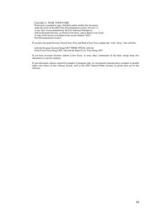 Copyright (c) YEAR YOUR NAME.
  Permission is granted to copy, distribute and/or modify this document
  under the terms of the GNU Free Documentation License, Version 1.2
  or any later version published by the Free Software Foundation;
  with no Invariant Sections, no Front-Cover Texts, and no Back-Cover Texts.
  A copy of the license is included in the section entitled "GNU
  Free Documentation License".

If you have Invariant Sections, Front-Cover Texts and Back-Cover Texts, replace the "with...Texts." line with this:

  with the Invariant Sections being LIST THEIR TITLES, with the
  Front-Cover Texts being LIST, and with the Back-Cover Texts being LIST.

If you have Invariant Sections without Cover Texts, or some other combination of the three, merge those two
alternatives to suit the situation.

If your document contains nontrivial examples of program code, we recommend releasing these examples in parallel
under your choice of free software license, such as the GNU General Public License, to permit their use in free
software.




                                                                                                                  44
 