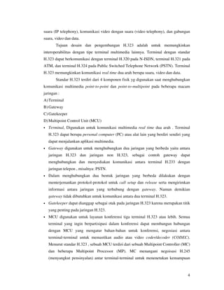 suara (IP telephony), komunikasi video dengan suara (video telephony), dan gabungan
suara, video dan data.
        Tujuan desain dan pengembangan H.323 adalah untuk memungkinkan
interoperabilitas dengan tipe terminal multimedia lainnya. Terminal dengan standar
H.323 dapat berkomunikasi dengan terminal H.320 pada N-ISDN, terminal H.321 pada
ATM, dan terminal H.324 pada Public Switched Telephone Network (PSTN). Terminal
H.323 memungkinkan komunikasi real time dua arah berupa suara, video dan data.
        Standar H.323 terdiri dari 4 komponen fisik yg digunakan saat menghubungkan
komunikasi multimedia point-to-point dan point-to-multipoint pada beberapa macam
jaringan :
A) Terminal
B) Gateway
C) Gatekeeper
D) Multipoint Control Unit (MCU)
•   Terminal, Digunakan untuk komunikasi multimedia real time dua arah . Terminal
    H.323 dapat berupa personal computer (PC) atau alat lain yang berdiri sendiri yang
    dapat menjalankan aplikasi multimedia.
•   Gateway digunakan untuk menghubungkan dua jaringan yang berbeda yaitu antara
    jaringan H.323 dan jaringan non H.323, sebagai contoh gateway dapat
    menghubungkan dan menyediakan komunikasi antara terminal H.233 dengan
    jaringan telepon , misalnya: PSTN.
•   Dalam menghubungkan dua bentuk jaringan yang berbeda dilakukan dengan
    menterjemankan protokol-protokol untuk call setup dan release serta mengirimkan
    informasi antara jaringan yang terhubung dengan gateway. Namun demikian
    gateway tidak dibutuhkan untuk komunikasi antara dua terminal H.323.
•   Gatekeeper dapat dianggap sebagai otak pada jaringan H.323 karena merupakan titik
    yang penting pada jaringan H.323.
•   MCU digunakan untuk layanan konferensi tiga terminal H.323 atau lebih. Semua
    terminal yang ingin berpartisipasi dalam konferensi dapat membangun hubungan
    dengan MCU yang mengatur bahan-bahan untuk konferensi, negosiasi antara
    terminal-terminal untuk memastikan audio atau video coder/decoder (CODEC).
    Menurut standar H.323 , sebuah MCU terdiri dari sebuah Multipoint Controller (MC)
    dan beberapa Multipoint Processor (MP). MC menangani negoisasi H.245
    (menyangkut pensinyalan) antar terminal-terminal untuk menenetukan kemampuan



                                                                                    4
 