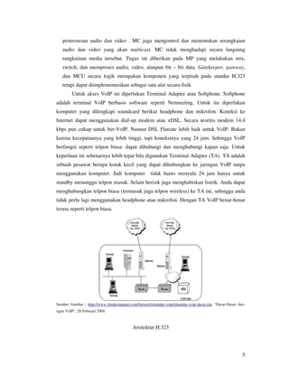 pemrosesan audio dan video . MC juga mengontrol dan menentukan serangkaian
   audio dan video yang akan multicast. MC tidak menghadapi secara langsung
   rangkainan media tersebut. Tugas ini diberikan pada MP yang melakukan mix,
   switch, dan memproses audio, video, ataupun bit – bit data. Gatekeeper, gateway,
   dan MCU secara logik merupakan komponen yang terpisah pada standar H.323
   tetapi dapat diimplementasikan sebagai satu alat secara fisik.
         Untuk akses VoIP ini diperlukan Terminal Adapter atau Softphone. Softphone
adalah terminal VoIP berbasis software seperti Netmeeting. Untuk itu diperlukan
komputer yang dilengkapi soundcard berikut headphone dan mikrofon. Koneksi ke
Internet dapat menggunakan dial-up modem atau xDSL. Secara teoritis modem 14.4
kbps pun cukup untuk ber-VoIP. Namun DSL Flatrate lebih baik untuk VoIP. Bukan
karena kecepatannya yang lebih tinggi, tapi koneksinya yang 24 jam. Sehingga VoIP
berfungsi seperti telpon biasa: dapat dihubungi dan menghubungi kapan saja. Untuk
keperluan ini sebenarnya lebih tepat bila digunakan Terminal Adapter (TA). TA adalah
sebuah pesawat berupa kotak kecil yang dapat dihubungkan ke jaringan VoIP tanpa
menggunakan komputer. Jadi komputer                   tidak harus menyala 24 jam hanya untuk
standby menunggu telpon masuk. Selain berisik juga menghabiskan listrik. Anda dapat
menghubungkan telpon biasa (termasuk juga telpon wireless) ke TA ini, sehingga anda
tidak perlu lagi menggunakan headphone atau mikrofon. Dengan TA VoIP benar-benar
terasa seperti telpon biasa.




Sumber Gambar : http://www.ilmukomputer.com/berseri/iskandar-voip/iskandar-voip-dasar.zip, “Dasar-Dasar Jari-
ngan VoIP”, 26 Februari 2004.



                                            Arsitektur H.323




                                                                                                           5
 