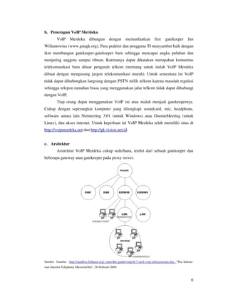 b. Penerapan VoIP Merdeka
         VoIP      Merdeka       dibangun       dengan       memanfaatkan         free    gatekeeper       Jan
Willamowius (www.gnugk.org). Para praktisi dan pengguna TI menyambut baik dengan
ikut membangun gatekeeper-gatekeeper baru sehingga mencapai angka puluhan dan
menjaring anggota sampai ribuan. Karenanya dapat dikatakan merupakan komunitas
telekomunikasi baru diluar pengaruh telkom (memang untuk itulah VoIP Merdeka
dibuat dengan mengusung jargon telekomunikasi murah). Untuk sementara ini VoIP
tidak dapat dihubungkan langsung dengan PSTN milik telkom karena masalah regulasi
sehingga telepon rumahan biasa yang menggunakan jalur telkom tidak dapat dihubungi
dengan VoIP.
         Tiap orang dapat menggunakan VoIP ini atau malah menjadi gatekeepernya.
Cukup dengan seperangkat komputer yang dilengkapi soundcard, mic, headphone,
software antara lain Netmeeting 3.01 (untuk Windows) atau GnomeMeeting (untuk
Linux), dan akses internet. Untuk keperluan ini VoIP Merdeka telah memiliki situs di
http://voipmerdeka.net dan http://gk.vision.net.id.


c. Arsitektur
         Arsitektur VoIP Merdeka cukup sederhana, terdiri dari sebuah gatekeeper dan
beberapa gateway atau gatekeeper pada proxy server.




Sumber Gambar : http://sandbox.bellanet.org/~onno/the-guide/voip/ch-5-arch-voip-infrastructure.doc, “The Indone-
sian Internet Telephony MaverickNet”, 26 Februari 2004



                                                                                                              6
 