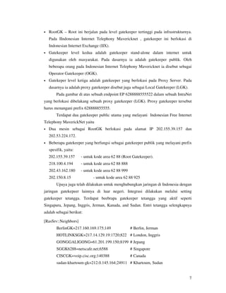 •   RootGK – Root ini berjalan pada level gatekeeper tertinggi pada infrastrukturnya.
    Pada IIndonesian Internet Telephony Mavericknet , gatekeeper ini berlokasi di
    Indonesian Internet Exchange (IIX).
•   Gatekeeper level kedua adalah gatekeeper stand-alone dalam internet untuk
    digunakan oleh masyarakat. Pada dasarnya ia adalah gatekeeper publik. Oleh
    beberapa orang pada Indonesian Internet Telephony Mavericknet ia disebut sebagai
    Operator Gatekeeper (OGK).
•   Gatekeper level ketiga adalah gatekeeper yang berlokasi pada Proxy Server. Pada
    dasarnya ia adalah proxy gatekeeper disebut juga sebagai Local Gatekeeper (LGK).
        Pada gambar di atas sebuah endpoint EP 6288888555522 dalam sebuah IntraNet
yang berlokasi dibelakang sebuah proxy gatekeeper (LGK). Proxy gatekeeper tersebut
harus menangani prefix 628888855555.
        Terdapat dua gatekeeper public utama yang melayani Indonesian Free Internet
Telephony MaverickNet yaitu
•   Dua mesin sebagai RootGK berlokasi pada alamat IP 202.155.39.157 dan
    202.53.224.172.
•   Beberapa gatekeeper yang berfungsi sebagai gatekeeper publik yang melayani prefix
    spesifik, yaitu:
    202.155.39.157     - untuk kode area 62 88 (Root Gatekeeper).
    218.100.4.194      - untuk kode area 62 88 888
    202.43.162.180     - untuk kode area 62 88 999
    202.150.8.15              - untuk kode area 62 88 925
        Upaya juga telah dilakukan untuk menghubungkan jaringan di Indonesia dengan
jaringan gatekepeer lainnya di luar negeri. Integrasi dilakukan melalui setting
gatekeeper tetangga. Terdapat beebrapa gatekeeper tetangga yang aktif seperti
Singapura, Jepang, Inggris, Jerman, Kanada, and Sudan. Entri tetangga selengkapnya
adalah sebagai berikut:

[RasSrv::Neighbors]
        BerlinGK=217.160.169.175;149                 # Berlin, Jerman
        HOTLINKSGK=217.14.129.19:1720;822 # London, Inggris
        GONGGALIGONG=61.201.199.150;8199 # Jepang
        SGGK6288=netscafe.net;6588                   # Singapore
        CISCGK=voip.cisc.org;140388                  # Canada
        sudan-khartoum-gk=212.0.145.164;24911 # Khartoum, Sudan


                                                                                       7
 