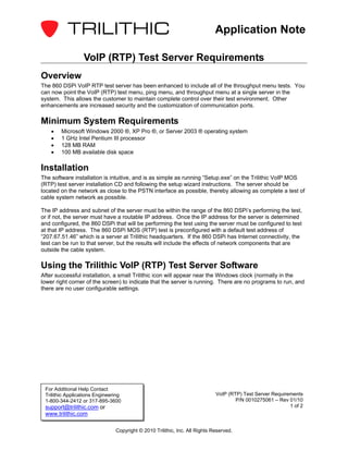 Application Note

                  VoIP (RTP) Test Server Requirements
Overview
The 860 DSPi VoIP RTP test server has been enhanced to include all of the throughput menu tests. You
can now point the VoIP (RTP) test menu, ping menu, and throughput menu at a single server in the
system. This allows the customer to maintain complete control over their test environment. Other
enhancements are increased security and the customization of communication ports.

Minimum System Requirements
    •   Microsoft Windows 2000 ®, XP Pro ®, or Server 2003 ® operating system
    •   1 GHz Intel Pentium III processor
    •   128 MB RAM
    •   100 MB available disk space

Installation
The software installation is intuitive, and is as simple as running “Setup.exe” on the Trilithic VoIP MOS
(RTP) test server installation CD and following the setup wizard instructions. The server should be
located on the network as close to the PSTN interface as possible, thereby allowing as complete a test of
cable system network as possible.

The IP address and subnet of the server must be within the range of the 860 DSPi’s performing the test,
or if not, the server must have a routable IP address. Once the IP address for the server is determined
and configured, the 860 DSPi that will be performing the test using the server must be configured to test
at that IP address. The 860 DSPi MOS (RTP) test is preconfigured with a default test address of
“207.67.51.46” which is a server at Trilithic headquarters. If the 860 DSPi has Internet connectivity, the
test can be run to that server, but the results will include the effects of network components that are
outside the cable system.

Using the Trilithic VoIP (RTP) Test Server Software
After successful installation, a small Trilithic icon will appear near the Windows clock (normally in the
lower right corner of the screen) to indicate that the server is running. There are no programs to run, and
there are no user configurable settings.




 For Additional Help Contact
 Trilithic Applications Engineering                                          VoIP (RTP) Test Server Requirements
 1-800-344-2412 or 317-895-3600                                                      P/N 0010275061 – Rev 01/10
 support@trilithic.com or                                                                                  1 of 2
 www.trilithic.com

                                Copyright © 2010 Trilithic, Inc. All Rights Reserved.
 