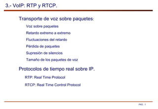 PAG.: 1
3.- VoIP: RTP y RTCP.
Transporte de voz sobre paquetes:
Voz sobre paquetes
Retardo extremo a extremo
Fluctuaciones del retardo
Pérdida de paquetes
Supresión de silencios
Tamaño de los paquetes de voz
Protocolos de tiempo real sobre IP.
RTP: Real Time Protocol
RTCP: Real Time Control Protocol
 