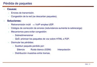 PAG.: 11
Pérdida de paquetes
• Causas:
• Errores de transmisión.
• Congestión de la red (se descartan paquetes).
• Soluciones:
• Retransmisión inútil  VoIP emplea UDP.
• Códigos de corrección de errores (redundancia aumenta la sobrecarga)
• Mecanismos para evitar congestión:
• Sobredimensionar
• QoS: priorizar los paquetes de voz sobre HTML o P2P.
• Disimular las pérdidas:
• Sustituir paquete perdido por:
Silencio Ruido blanco (GSM) Interpolación
• Distribución muestras entre tramas.
 