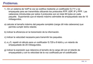PAG.: 30
Problemas.
1.- En un sistema de VoIP la voz se codifica mediante un codificador G.711 y se
empaqueta para ser transmitida utilizando los protocolos RTP, UDP, IP y PPP. Las
cabeceras introducidas por estos 4 protocolos son en total 46 bytes en cada
paquete. Suponiendo que el retardo máximo admisible de empaquetado sea de 10
milisegundos,
a) calcular el tamaño máximo del paquete completo (carga útil más cabeceras) que
permita cumplir dicho retardo.
b) indicar la eficiencia en la transmisión de la información.
c) indicar la velocidad necesaria para transmitir los paquetes.
d, e y f) repetir el cálculo para un codificador G.729 a 8 kbit/s y un retardo de
empaquetado de 20 milisegundos.
g) indicar la expresión que relaciona el tamaño de la carga útil con el retardo de
empaquetado y con la velocidad de la voz codificada por el codidficador.
 