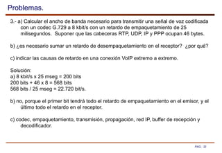 PAG.: 32
Problemas.
3.- a) Calcular el ancho de banda necesario para transmitir una señal de voz codificada
con un codec G.729 a 8 kbit/s con un retardo de empaquetamiento de 25
milisegundos. Suponer que las cabeceras RTP, UDP, IP y PPP ocupan 46 bytes.
b) ¿es necesario sumar un retardo de desempaquetamiento en el receptor? ¿por qué?
c) indicar las causas de retardo en una conexión VoIP extremo a extremo.
Solución:
a) 8 kbit/s x 25 mseg = 200 bits
200 bits + 46 x 8 = 568 bits
568 bits / 25 mseg = 22.720 bit/s.
b) no, porque el primer bit tendrá todo el retardo de empaquetamiento en el emisor, y el
último todo el retardo en el receptor.
c) codec, empaquetamiento, transmisión, propagación, red IP, buffer de recepción y
decodificador.
 