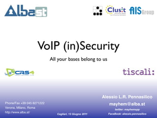!




                    VoIP (in)Security
                            All your bases belong to us




                                                          Alessio L.R. Pennasilico
Phone/Fax +39 045 8271222                                      mayhem@alba.st
Verona, Milano, Roma
                                                                    twitter: mayhemspp
http://www.alba.st/                                            FaceBook: alessio.pennasilico
                               Cagliari, 13 Giugno 2011
 