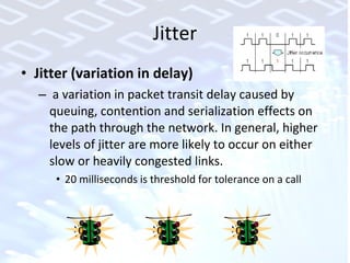 Jitter Jitter (variation in delay) a variation in packet transit delay caused by queuing, contention and serialization effects on the path through the network. In general, higher levels of jitter are more likely to occur on either slow or heavily congested links.  20 milliseconds is threshold for tolerance on a call 