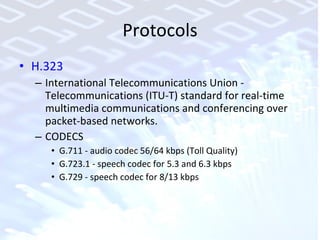 Protocols H.323  International Telecommunications Union - Telecommunications (ITU-T) standard for real-time multimedia communications and conferencing over packet-based networks. CODECS G.711 - audio codec 56/64 kbps (Toll Quality) G.723.1 - speech codec for 5.3 and 6.3 kbps  G.729 - speech codec for 8/13 kbps 