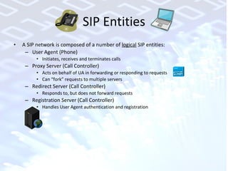 SIP Entities A SIP network is composed of a number of  logical  SIP entities: User Agent (Phone) Initiates, receives and terminates calls  Proxy Server (Call Controller) Acts on behalf of UA in forwarding or responding to requests Can “fork” requests to multiple servers Redirect Server (Call Controller) Responds to, but does not forward requests Registration Server (Call Controller) Handles User Agent authentication and registration 