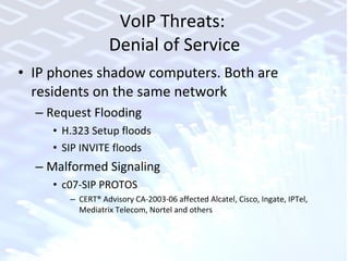 VoIP Threats:  Denial of Service IP phones shadow computers. Both are residents on the same network Request Flooding H.323 Setup floods SIP INVITE floods Malformed Signaling c07-SIP PROTOS CERT® Advisory CA-2003-06 affected Alcatel, Cisco, Ingate, IPTel, Mediatrix Telecom, Nortel and others 