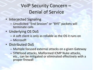 VoIP Security Concern –  Denial of Service Interjected Signaling Unsolicited “End Session” or “BYE” packets will  terminate calls Underlying OS DoS A soft client is only as reliable as the OS it runs on Microsoft Distributed DoS Multiple focused external attacks on a given Gateway SYNFlood attacks, Malformed ICMP Nuke attacks, etc., can be mitigated or eliminated effectively with a proper firewall 