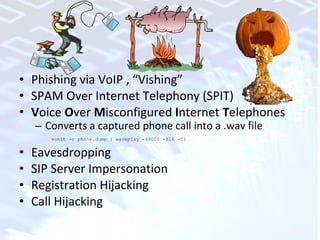 Phishing via VoIP , “Vishing” SPAM Over Internet Telephony (SPIT) V oice  O ver  M isconfigured  I nternet  T elephones Converts a captured phone call into a .wav file vomit -r phone.dump | waveplay -S8000 -B16 -C1 Eavesdropping SIP Server Impersonation Registration Hijacking Call Hijacking 