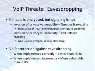 VoIP Threats:  Eavesdropping If media is encrypted, but signaling is not Invasion of privacy vulnerability – Number Harvesting Builds a list of “real” phone numbers for future use (SPIT) Invasion of privacy vulnerability – Call Pattern Tracking Who is calling whom? When? How long? VoIP protection against eavesdropping When implemented correctly – Better than POTS When implemented incorrectly – More vulnerable than POTS 