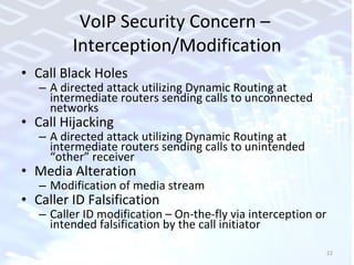 VoIP Security Concern –  Interception/Modification Call Black Holes A directed attack utilizing Dynamic Routing at intermediate routers sending calls to unconnected networks Call Hijacking A directed attack utilizing Dynamic Routing at intermediate routers sending calls to unintended “other” receiver Media Alteration Modification of media stream Caller ID Falsification Caller ID modification – On-the-fly via interception or intended falsification by the call initiator 