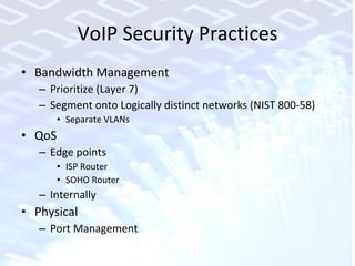 VoIP Security Practices Bandwidth Management Prioritize (Layer 7)  Segment onto Logically distinct networks (NIST 800-58)  Separate VLANs QoS Edge points ISP Router SOHO Router Internally Physical Port Management 