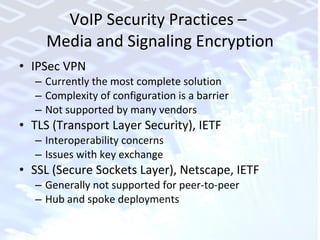 VoIP Security Practices –  Media and Signaling Encryption IPSec VPN Currently the most complete solution Complexity of configuration is a barrier Not supported by many vendors TLS (Transport Layer Security), IETF Interoperability concerns Issues with key exchange SSL (Secure Sockets Layer), Netscape, IETF Generally not supported for peer-to-peer Hub and spoke deployments 