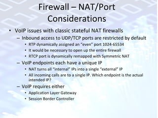 Firewall – NAT/Port Considerations VoIP issues with classic stateful NAT firewalls Inbound access to UDP/TCP ports are restricted by default RTP dynamically assigned an “even” port 1024-65534 It would be necessary to open up the entire firewall RTCP port is dynamically remapped with Symmetric NAT VoIP endpoints each have a unique IP NAT turns all “internal” IPs into a single “external” IP All incoming calls are to a single IP. Which endpoint is the actual intended IP? VoIP requires either  Application Layer Gateway Session Border Controller 