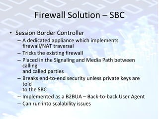 Firewall Solution – SBC Session Border Controller A dedicated appliance which implements  firewall/NAT traversal Tricks the existing firewall Placed in the Signaling and Media Path between calling  and called parties Breaks end-to-end security unless private keys are told  to the SBC Implemented as a B2BUA – Back-to-back User Agent Can run into scalability issues 
