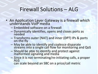 Firewall Solutions – ALG An Application Layer Gateway is a firewall which understands VoIP media Embedded software on a firewall Dynamically identifies, opens and closes ports as needed Transforms outer (NAT) and inner (DPT) IPs & ports  on-the-fly May be able to identify and coalesce disparate streams into a single call flow for monitoring and QoS Should be able to identify and protect against malformed signaling and media Since it is not terminating/re-initiating calls, a proper ALG  can scale beyond an SBC on a price/call metric 