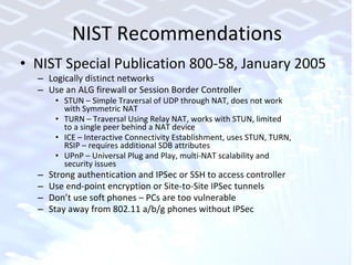 NIST Recommendations NIST Special Publication 800-58, January 2005 Logically distinct networks Use an ALG firewall or Session Border Controller STUN – Simple Traversal of UDP through NAT, does not work  with Symmetric NAT TURN – Traversal Using Relay NAT, works with STUN, limited  to a single peer behind a NAT device ICE – Interactive Connectivity Establishment, uses STUN, TURN,  RSIP – requires additional SDB attributes UPnP – Universal Plug and Play, multi-NAT scalability and  security issues Strong authentication and IPSec or SSH to access controller Use end-point encryption or Site-to-Site IPSec tunnels Don’t use soft phones – PCs are too vulnerable Stay away from 802.11 a/b/g phones without IPSec 