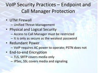 VoIP Security Practices – Endpoint and Call Manager Protection UTM Firewall Unified Threat Management  Physical and Logical Security Access to Call Manager must be restricted It is only as secure as the weakest password  Redundant Power VoIP requires AC power to operate; PSTN does not End-to-end Encryption  TLS, SRTP covers media only IPSec, SSL covers media and signaling 