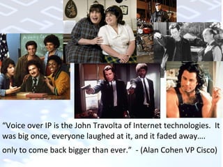 “ Voice over IP is the John Travolta of Internet technologies.  It was big once, everyone laughed at it, and it faded away…. only to come back bigger than ever.”  - (Alan Cohen VP Cisco) 