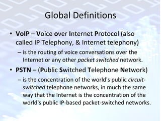 Global Definitions VoIP  –  V oice  o ver  I nternet  P rotocol (also called IP Telephony, & Internet telephony)  is the routing of voice conversations over the Internet or any other  packet switched  network.  PSTN  – ( P ublic  S witched  T elephone  N etwork) is the concentration of the world's public  circuit-switched  telephone networks, in much the same way that the Internet is the concentration of the world's public IP-based packet-switched networks.  