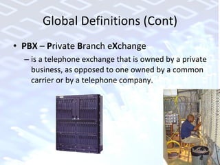 Global Definitions (Cont) PBX  –  P rivate  B ranch e X change  is a telephone exchange that is owned by a private business, as opposed to one owned by a common carrier or by a telephone company. 