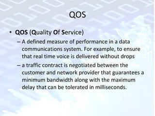 QOS QOS  ( Q uality  O f  S ervice)  A defined measure of performance in a data communications system. For example, to ensure that real time voice is delivered without drops a traffic contract is negotiated between the customer and network provider that guarantees a minimum bandwidth along with the maximum delay that can be tolerated in milliseconds. 