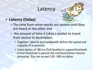 Latency Latency (Delay) The time from when words are spoken until they are heard at the other end the amount of time it takes a packet to travel from source to destination.  Together, latency and bandwidth define the speed and capacity of a network. Voice delays of  80 ms (Toll Quality) is a good threshold. If that threshold is passed the communication returns annoying.  Ear can accept 120 -180 ms delay. 