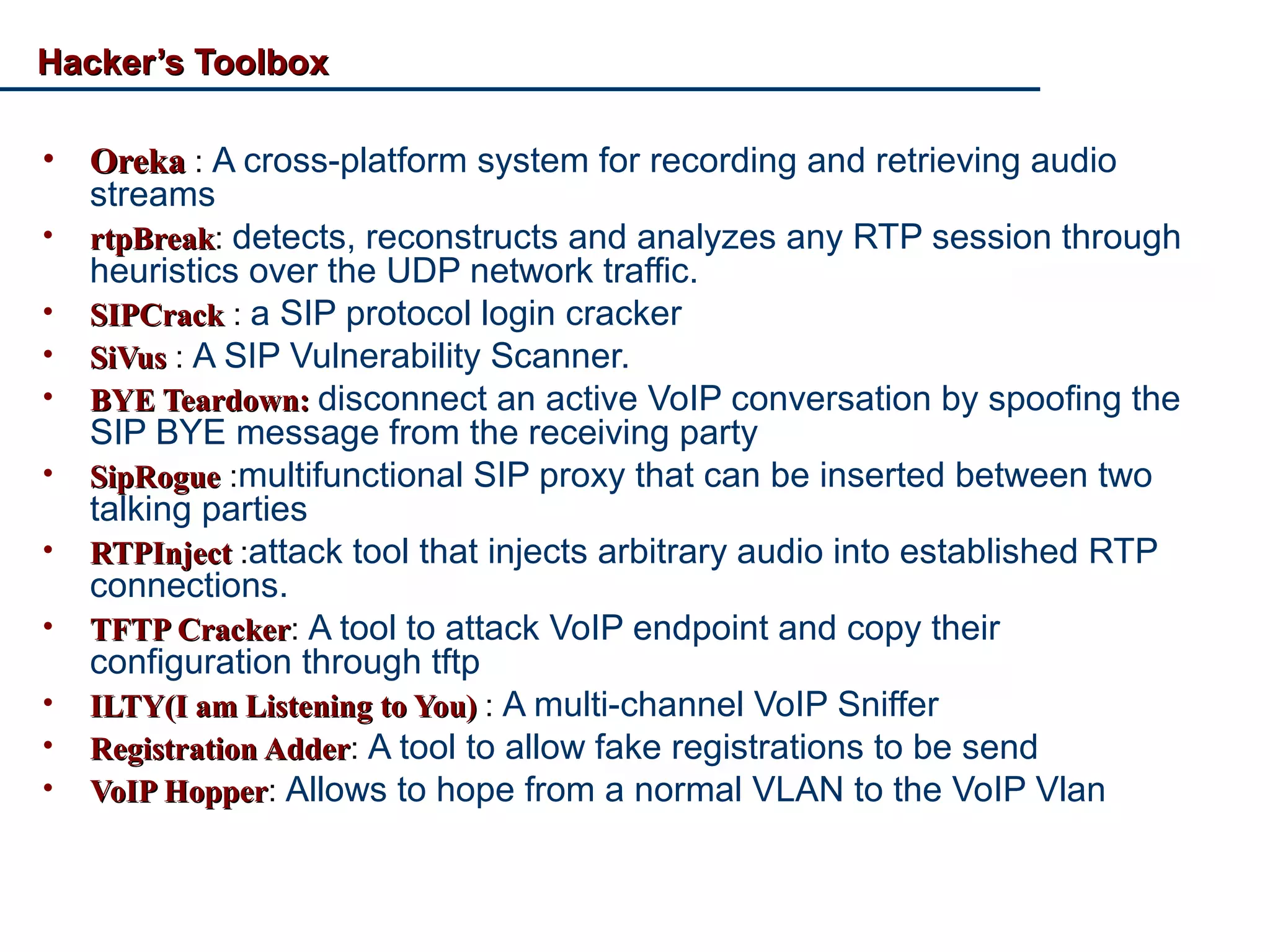 Hacker’s ToolboxHacker’s Toolbox
• OrekaOreka : A cross-platform system for recording and retrieving audio
streams
• rtpBreakrtpBreak: detects, reconstructs and analyzes any RTP session through
heuristics over the UDP network traffic.
• SIPCrackSIPCrack : a SIP protocol login cracker
• SiVusSiVus : A SIP Vulnerability Scanner.
• BYE Teardown:BYE Teardown: disconnect an active VoIP conversation by spoofing the
SIP BYE message from the receiving party
• SipRogueSipRogue :multifunctional SIP proxy that can be inserted between two
talking parties
• RTPInjectRTPInject :attack tool that injects arbitrary audio into established RTP
connections.
• TFTP CrackerTFTP Cracker: A tool to attack VoIP endpoint and copy their
configuration through tftp
• ILTY(I am Listening to You)ILTY(I am Listening to You) : A multi-channel VoIP Sniffer
• Registration AdderRegistration Adder: A tool to allow fake registrations to be send
• VoIP HopperVoIP Hopper: Allows to hope from a normal VLAN to the VoIP Vlan
 
