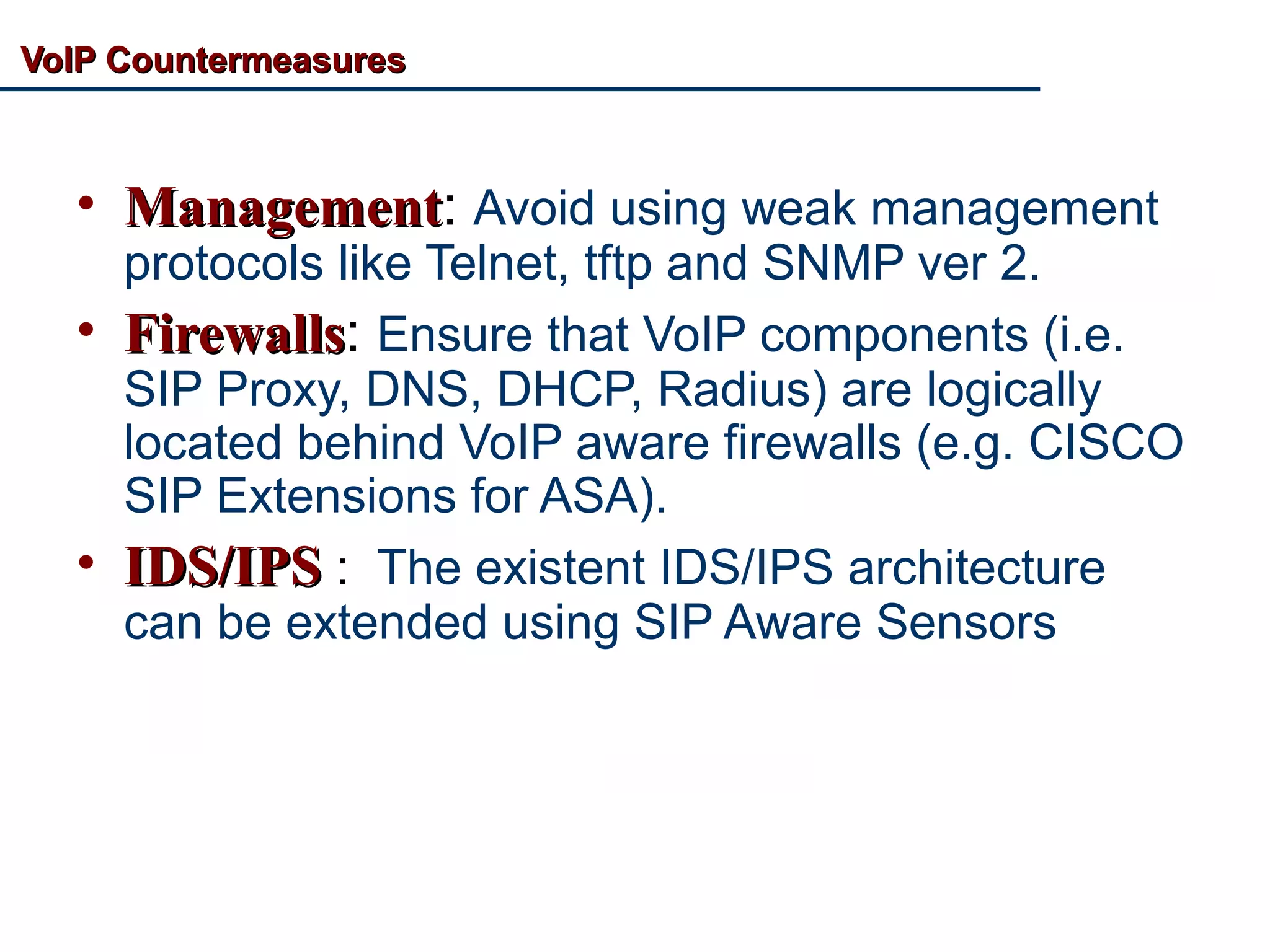 VoIP CountermeasuresVoIP Countermeasures
• ManagementManagement: Avoid using weak management
protocols like Telnet, tftp and SNMP ver 2.
• FirewallsFirewalls: Ensure that VoIP components (i.e.
SIP Proxy, DNS, DHCP, Radius) are logically
located behind VoIP aware firewalls (e.g. CISCO
SIP Extensions for ASA).
• IDS/IPSIDS/IPS : The existent IDS/IPS architecture
can be extended using SIP Aware Sensors
 