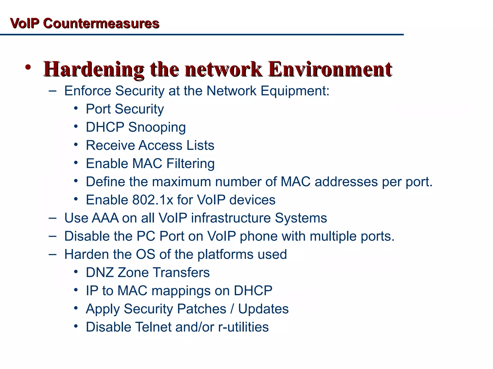 VoIP CountermeasuresVoIP Countermeasures
• Hardening the network EnvironmentHardening the network Environment
– Enforce Security at the Network Equipment:
• Port Security
• DHCP Snooping
• Receive Access Lists
• Enable MAC Filtering
• Define the maximum number of MAC addresses per port.
• Enable 802.1x for VoIP devices
– Use AAA on all VoIP infrastructure Systems
– Disable the PC Port on VoIP phone with multiple ports.
– Harden the OS of the platforms used
• DNZ Zone Transfers
• IP to MAC mappings on DHCP
• Apply Security Patches / Updates
• Disable Telnet and/or r-utilities
 