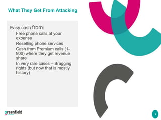 9
What They Get From Attacking
Easy cash from:
Free phone calls at your
expense
Reselling phone services
Cash from Premium...