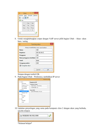 8. Untuk menghubungkan zoiper dengan VoIP server pilih bagian Ubah – Akun –akun
baru / suting
Simpan dengan tombol OK
9. Pada bagian Ubah – Preference, tambahkan IP server
10. Lakukan penyetingan yang sama pada komputer clien 2 dengan akun yang berbeda,
ujicoba telepon
*Selamat belajar*
 