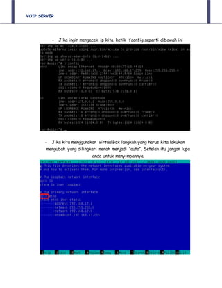 VOIP SERVER
- Jika ingin mengecek ip kita, ketik ifconfig seperti dibawah ini
- Jika kita menggunakan VirtualBox langkah yang harus kita lakukan
mengubah yang dilingkari merah menjadi “auto”. Setelah itu jangan lupa
anda untuk menyimpannya.
 