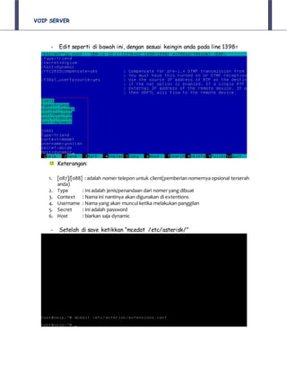 VOIP SERVER
- Edit seperti di bawah ini, dengan sesuai keingin anda pada line 1398=
Keterangan:
1. [087]/[088] : adalah nomer telepon untuk client(pemberian nomernya opsional terserah
anda)
2. Type : Ini adalah jenis/penandaan dari nomer yang dibuat
3. Context : Nama ini nantinya akan digunakan di extentions
4. Username : Nama yang akan muncul ketika melakukan panggilan
5. Secret : Ini adalah password
6. Host : biarkan saja dynamic
- Setelah di save ketikkan “mcedot /etc/asterisk/”
 