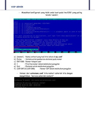 VOIP SERVER
- Masukkan konfigurasi yang telah anda buat pada line 838/ yang paling
terakir sendiri
a) [memet] : Nama context yang tadi kita isikan di sip.conf
b) Exten : Sintaks untuk pemberian ekstensi pada nomer
c) 087/088 : Nomer telepon user
d) 1 : Prioritas nomer dalam melakukan panggilan
e) Dial : Ekstensi untuk melakukan panggilan
f) (SIP,087) & (SIP,088) : Nomer SIP dalam melakukan panggilan.
- Selesai dari extesions.conf kita restart asterisk kita dengan
mengetikkan “service asterisk restart”
 