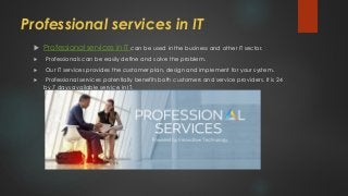 Professional services in IT
 Professional services in IT can be used in the business and other IT sector.
 Professionals can be easily define and solve the problem.
 Our IT services provides the customer plan, design and implement for your system.
 Professional services potentially benefits both customers and service providers. It is 24
by 7 days available service in IT.
 