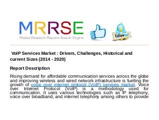 VoIP Services Market : Drivers, Challenges, Historical and
current Sizes (2014 - 2020)
Report Description
Rising demand for affordable communication services across the globe
and improving wireless and wired network infrastructure is fuelling the
growth of voice over internet protocol (VoIP) services market. Voice
over Internet Protocol (VoIP) is a methodology used for
communication. It uses various technologies such as IP telephony,
voice over broadband, and internet telephony among others to provide
 