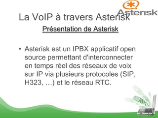 La VoIP à travers Asterisk
       Présentation de Asterisk

• Asterisk est un IPBX applicatif open
  source permettant d'interconnecter
  en temps réel des réseaux de voix
  sur IP via plusieurs protocoles (SIP,
  H323, …) et le réseau RTC.



                                          13
 