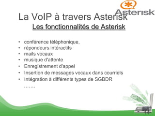 La VoIP à travers Asterisk
       Les fonctionnalités de Asterisk

•   conférence téléphonique,
•   répondeurs intéractifs
•   mails vocaux
•   musique d'attente
•   Enregistrement d'appel
•   Insertion de messages vocaux dans courriels
•   Intégration à différents types de SGBDR
    …….




                                                  14
 