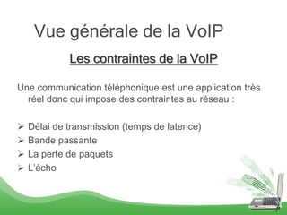Vue générale de la VoIP
             Les contraintes de la VoIP

Une communication téléphonique est une application très
  réel donc qui impose des contraintes au réseau :

   Délai de transmission (temps de latence)
   Bande passante
   La perte de paquets
   L’écho



                                                          7
 