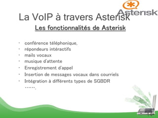 Les fonctionnalités de Asterisk
• conférence téléphonique,
• répondeurs intéractifs
• mails vocaux
• musique d'attente
• Enregistrement d'appel
• Insertion de messages vocaux dans courriels
• Intégration à différents types de SGBDR
…….
14
La VoIP à travers Asterisk
 